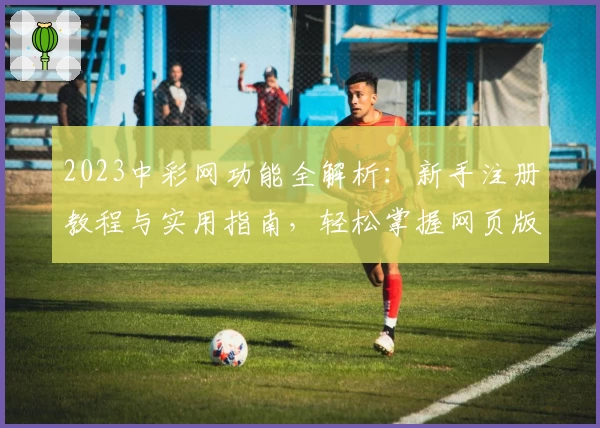 2023中彩网功能全解析：新手注册教程与实用指南，轻松掌握网页版与手机版使用技巧