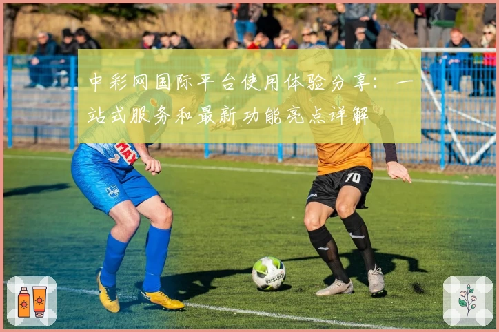 中彩网国际平台使用体验分享：一站式服务和最新功能亮点详解