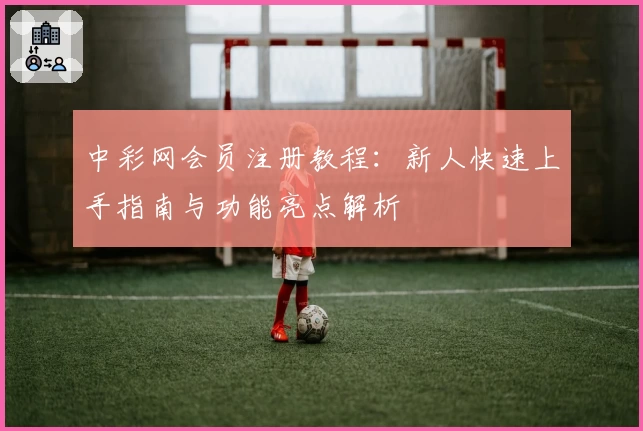 中彩网会员注册教程：新人快速上手指南与功能亮点解析