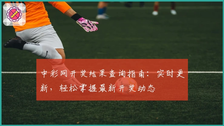 中彩网开奖结果查询指南：实时更新，轻松掌握最新开奖动态