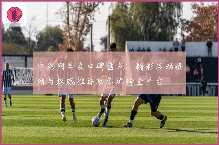 中彩网年度口碑盘点:精彩活动福利与权威推荐助你玩转全平台