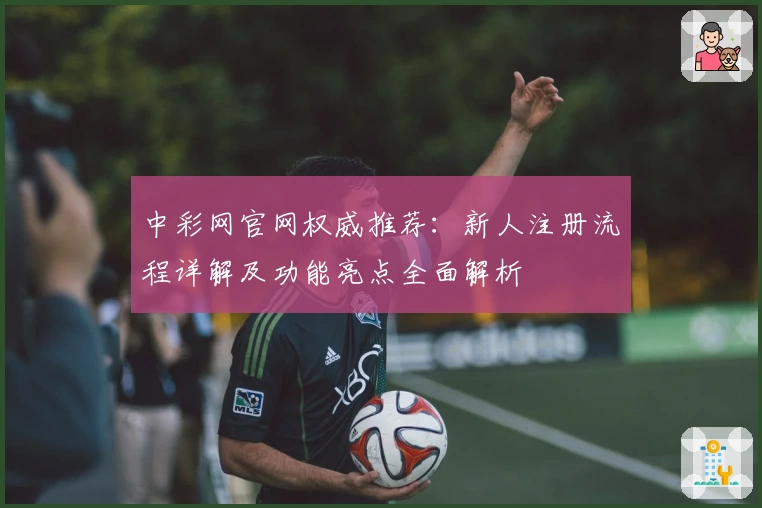 中彩网官网权威推荐：新人注册流程详解及功能亮点全面解析