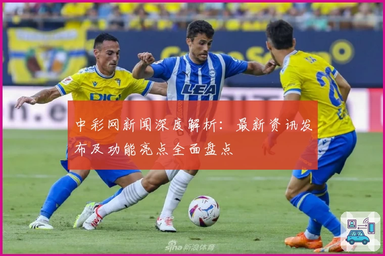 中彩网新闻深度解析：最新资讯发布及功能亮点全面盘点