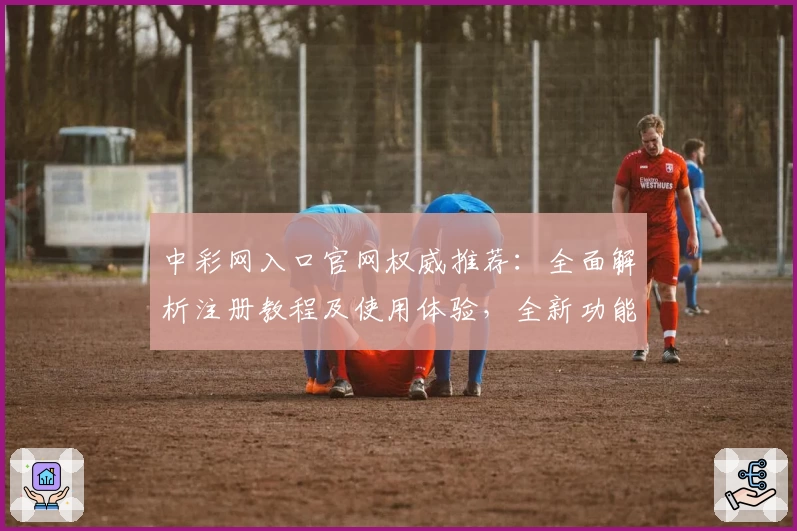中彩网入口官网权威推荐：全面解析注册教程及使用体验，全新功能亮点抢先看