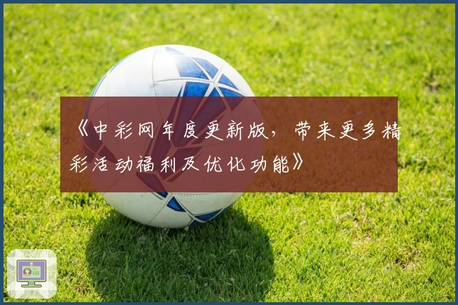 《中彩网年度更新版，带来更多精彩活动福利及优化功能》
