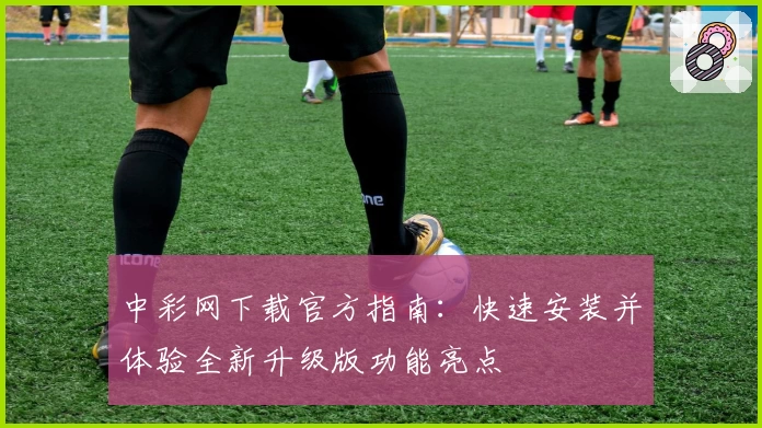 中彩网下载官方指南：快速安装并体验全新升级版功能亮点
