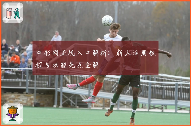 中彩网正规入口解析:新人注册教程与功能亮点全解